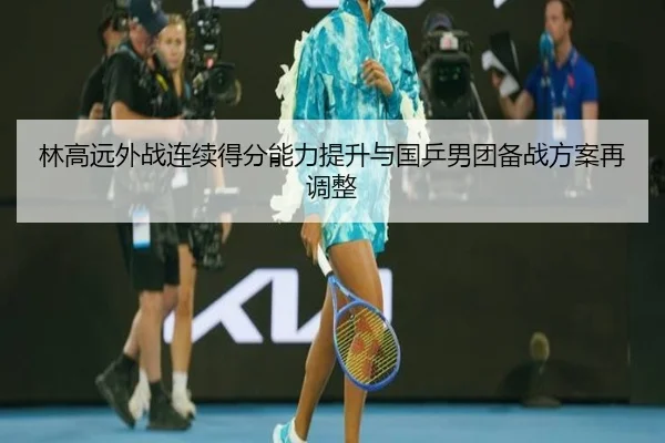 林高远外战连续得分能力提升与国乒男团备战方案再调整